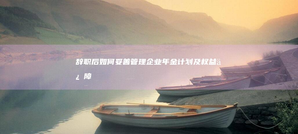 辞职后如何妥善管理企业年金计划及权益保障